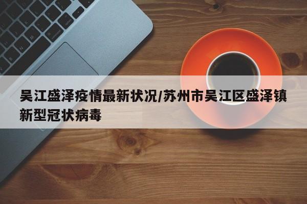 吴江盛泽疫情最新状况/苏州市吴江区盛泽镇新型冠状病毒