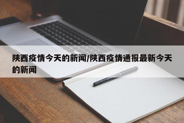 陕西疫情今天的新闻/陕西疫情通报最新今天的新闻