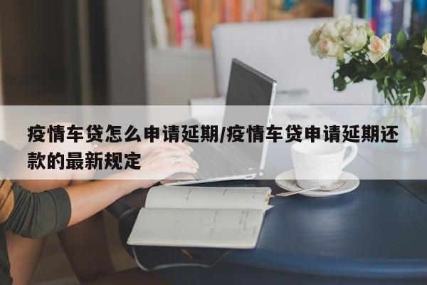疫情车贷怎么申请延期/疫情车贷申请延期还款的最新规定