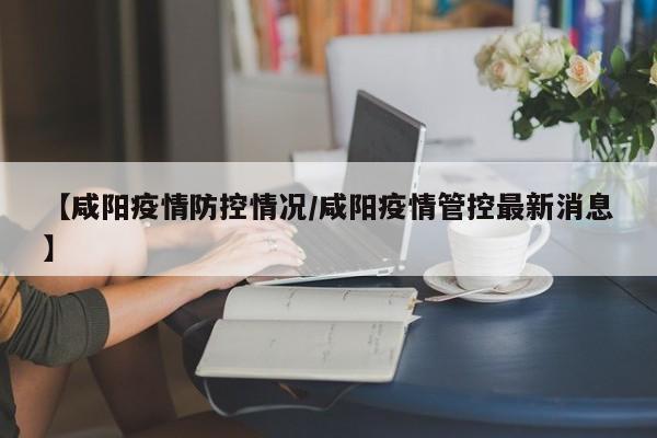 【咸阳疫情防控情况/咸阳疫情管控最新消息】