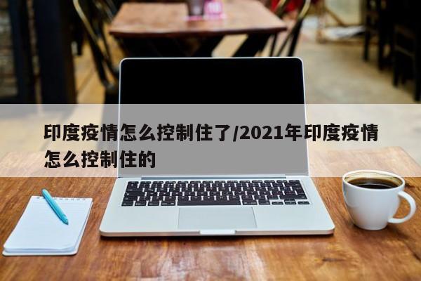 印度疫情怎么控制住了/2021年印度疫情怎么控制住的