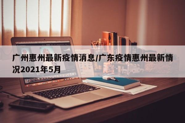 广州惠州最新疫情消息/广东疫情惠州最新情况2021年5月
