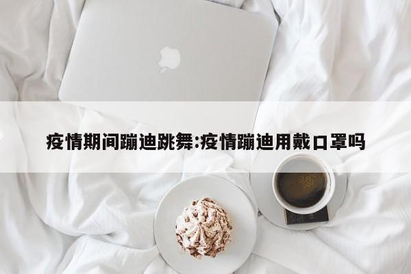 疫情期间蹦迪跳舞:疫情蹦迪用戴口罩吗