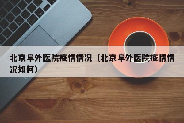 北京阜外医院疫情情况(北京阜外医院疫情情况如何)
