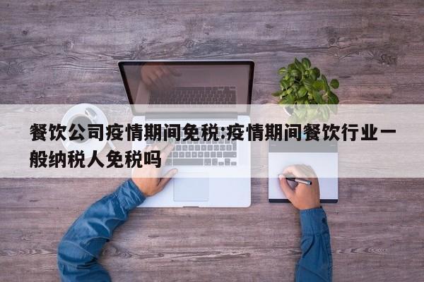 餐饮公司疫情期间免税:疫情期间餐饮行业一般纳税人免税吗