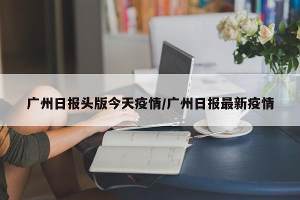 广州日报头版今天疫情/广州日报最新疫情