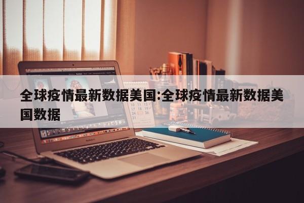 全球疫情最新数据美国:全球疫情最新数据美国数据