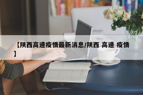 【陕西高速疫情最新消息/陕西 高速 疫情】