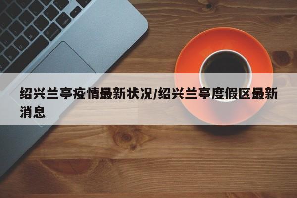 绍兴兰亭疫情最新状况/绍兴兰亭度假区最新消息