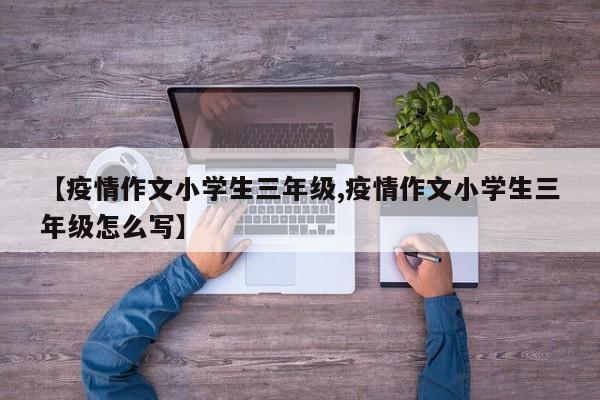 【疫情作文小学生三年级,疫情作文小学生三年级怎么写】