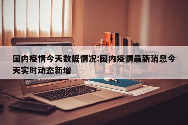 国内疫情今天数据情况:国内疫情最新消息今天实时动态新增