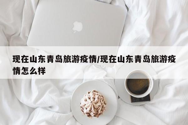 现在山东青岛旅游疫情/现在山东青岛旅游疫情怎么样