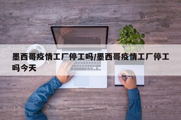 墨西哥疫情工厂停工吗/墨西哥疫情工厂停工吗今天