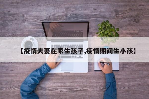 【疫情夫妻在家生孩子,疫情期间生小孩】