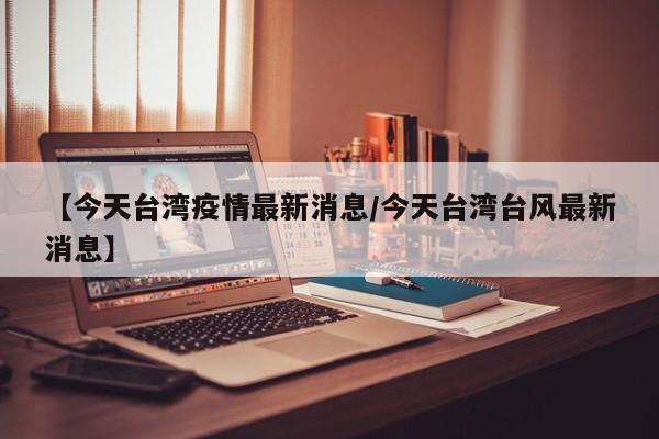 【今天台湾疫情最新消息/今天台湾台风最新消息】