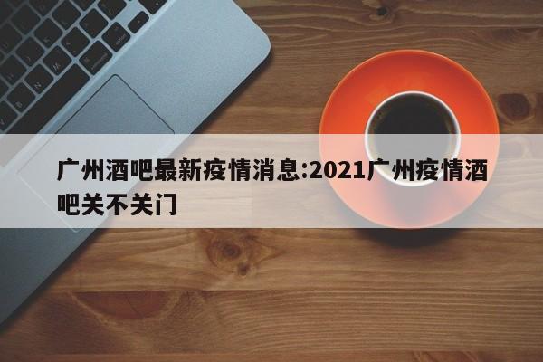 广州酒吧最新疫情消息:2021广州疫情酒吧关不关门