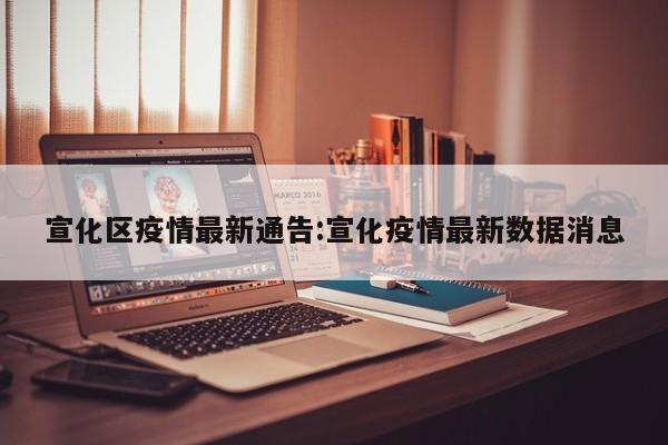 宣化区疫情最新通告:宣化疫情最新数据消息