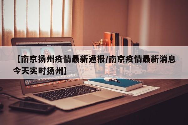 【南京扬州疫情最新通报/南京疫情最新消息今天实时扬州】