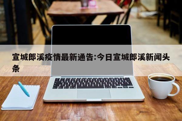 宣城郎溪疫情最新通告:今日宣城郎溪新闻头条