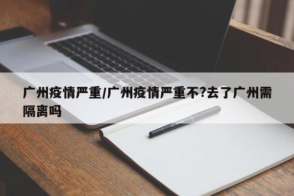 广州疫情严重/广州疫情严重不?去了广州需隔离吗