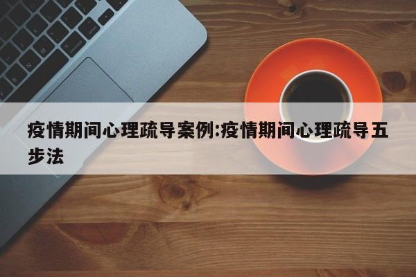 疫情期间心理疏导案例:疫情期间心理疏导五步法