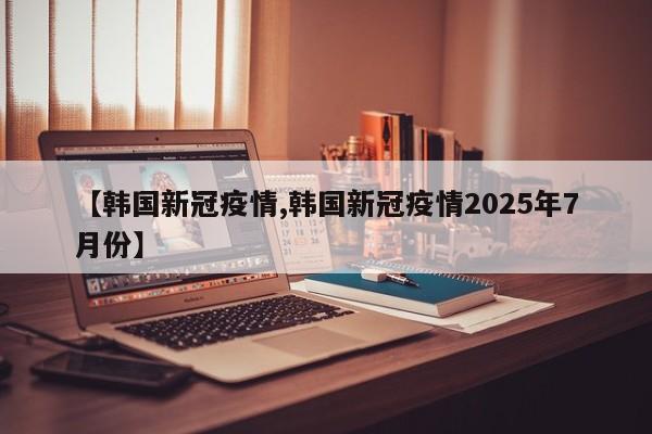 【韩国新冠疫情,韩国新冠疫情2025年7月份】