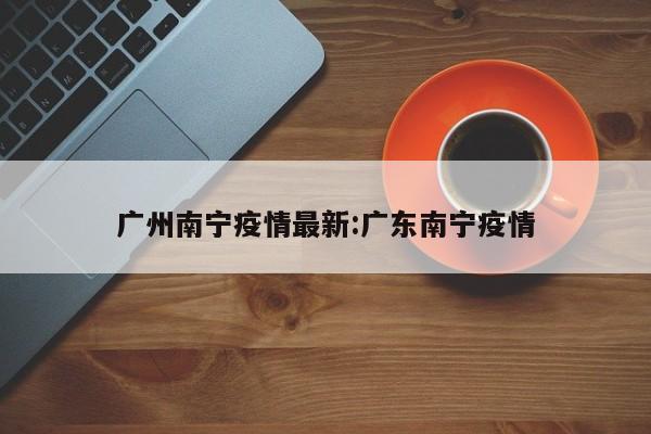 广州南宁疫情最新:广东南宁疫情