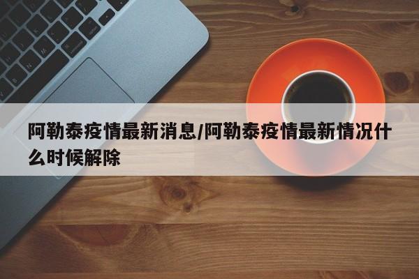 阿勒泰疫情最新消息/阿勒泰疫情最新情况什么时候解除