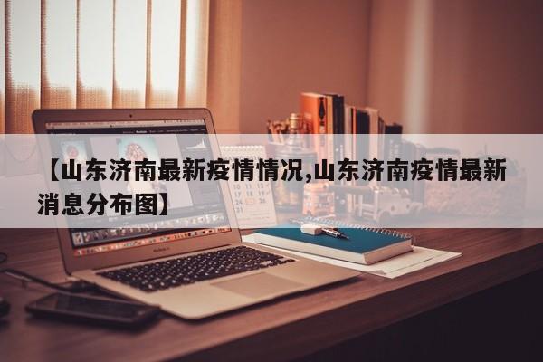 【山东济南最新疫情情况,山东济南疫情最新消息分布图】